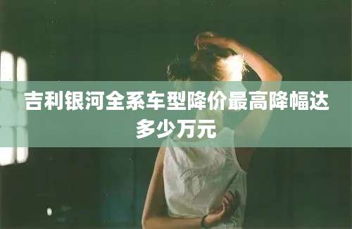 吉利银河全系车型降价最高降幅达多少万元