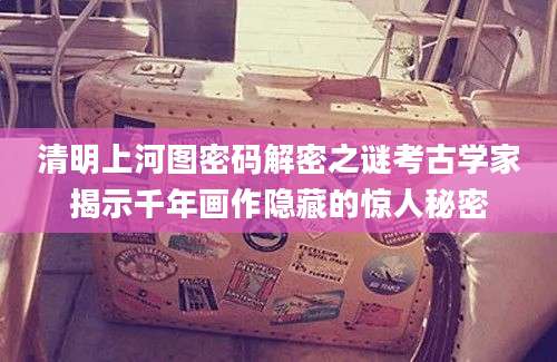 清明上河图密码解密之谜考古学家揭示千年画作隐藏的惊人秘密