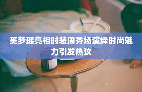 奚梦瑶亮相时装周秀场演绎时尚魅力引发热议