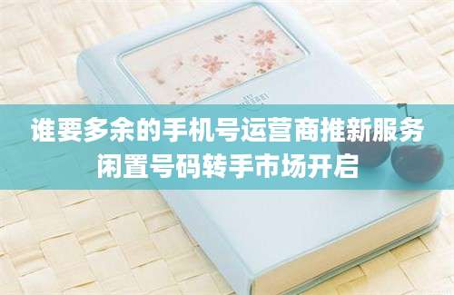谁要多余的手机号运营商推新服务闲置号码转手市场开启
