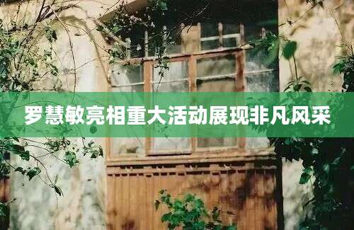 罗慧敏亮相重大活动展现非凡风采