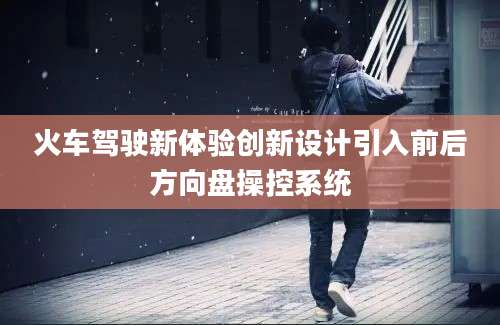 火车驾驶新体验创新设计引入前后方向盘操控系统