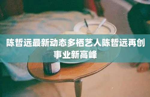 陈哲远最新动态多栖艺人陈哲远再创事业新高峰