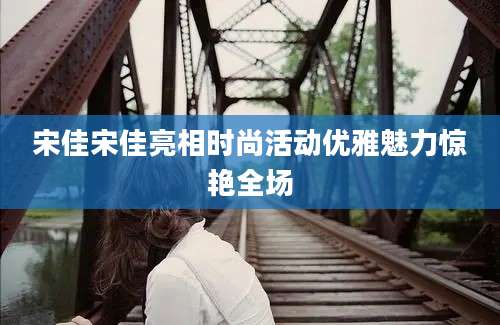 宋佳宋佳亮相时尚活动优雅魅力惊艳全场