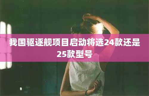 我国驱逐舰项目启动将选24款还是25款型号