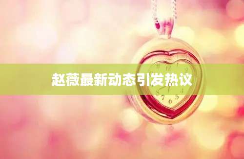 赵薇最新动态引发热议
