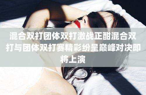混合双打团体双打激战正酣混合双打与团体双打赛精彩纷呈巅峰对决即将上演