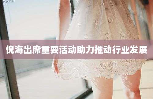 倪海出席重要活动助力推动行业发展