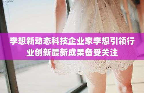 李想新动态科技企业家李想引领行业创新最新成果备受关注