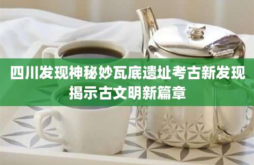 四川发现神秘妙瓦底遗址考古新发现揭示古文明新篇章