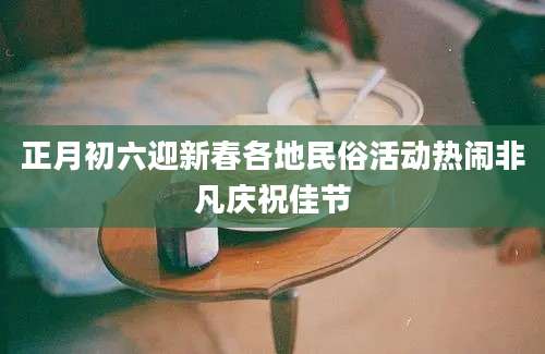 正月初六迎新春各地民俗活动热闹非凡庆祝佳节