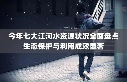 今年七大江河水资源状况全面盘点生态保护与利用成效显著