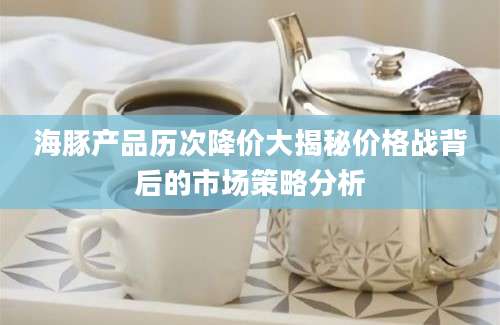 海豚产品历次降价大揭秘价格战背后的市场策略分析