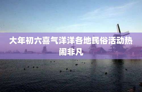 大年初六喜气洋洋各地民俗活动热闹非凡