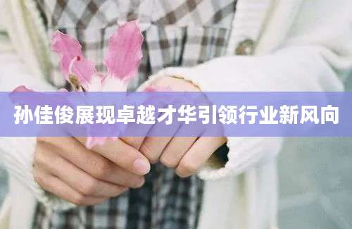 孙佳俊展现卓越才华引领行业新风向