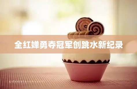 全红婵勇夺冠军创跳水新纪录