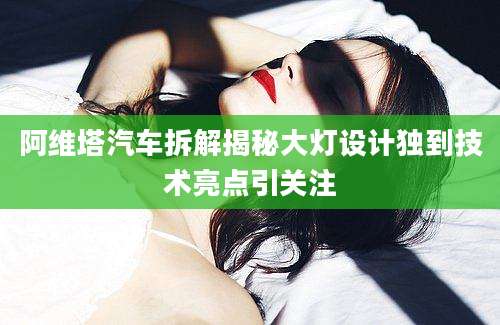 阿维塔汽车拆解揭秘大灯设计独到技术亮点引关注