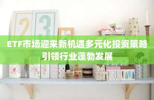 ETF市场迎来新机遇多元化投资策略引领行业蓬勃发展