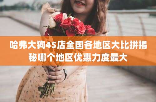 哈弗大狗4S店全国各地区大比拼揭秘哪个地区优惠力度最大