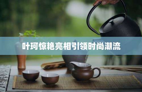 叶珂惊艳亮相引领时尚潮流