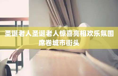 圣诞老人圣诞老人惊喜亮相欢乐氛围席卷城市街头