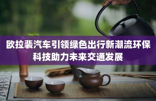 欧拉裴汽车引领绿色出行新潮流环保科技助力未来交通发展