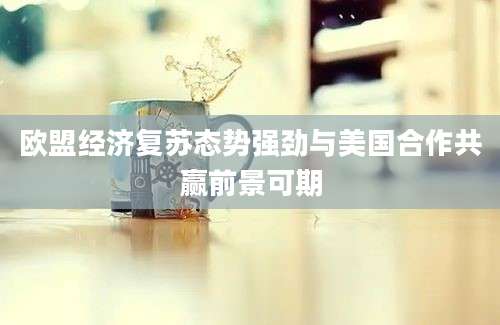 欧盟经济复苏态势强劲与美国合作共赢前景可期