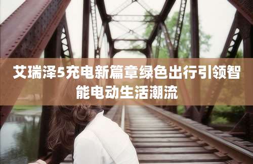 艾瑞泽5充电新篇章绿色出行引领智能电动生活潮流