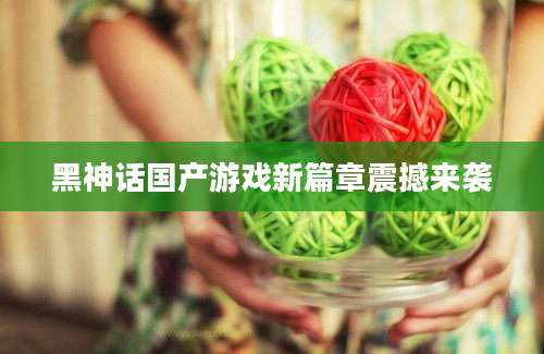 黑神话国产游戏新篇章震撼来袭
