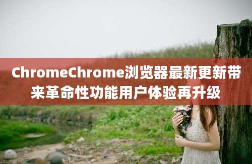 ChromeChrome浏览器最新更新带来革命性功能用户体验再升级