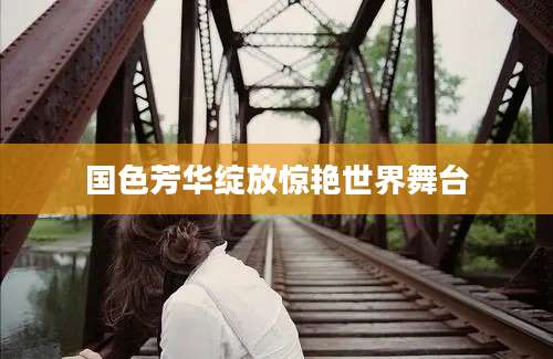 国色芳华绽放惊艳世界舞台