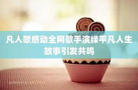 凡人歌感动全网歌手演绎平凡人生故事引发共鸣