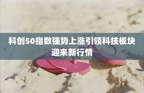 科创50指数强势上涨引领科技板块迎来新行情