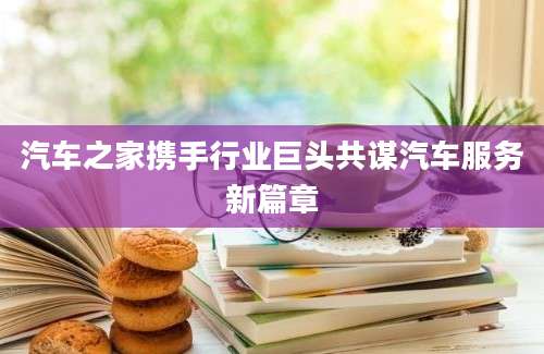 汽车之家携手行业巨头共谋汽车服务新篇章