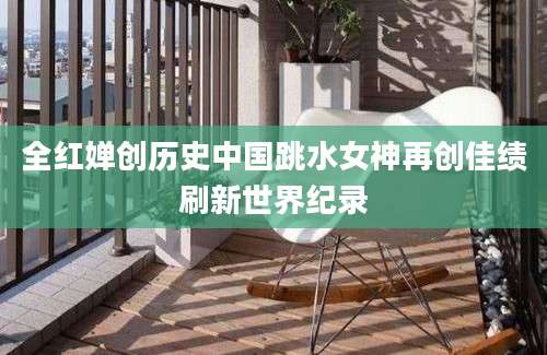 全红婵创历史中国跳水女神再创佳绩刷新世界纪录