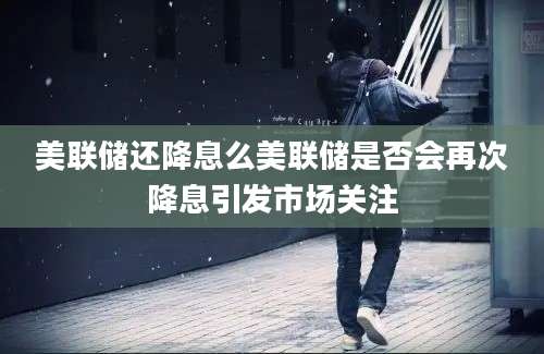 美联储还降息么美联储是否会再次降息引发市场关注