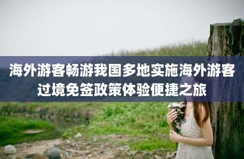 海外游客畅游我国多地实施海外游客过境免签政策体验便捷之旅