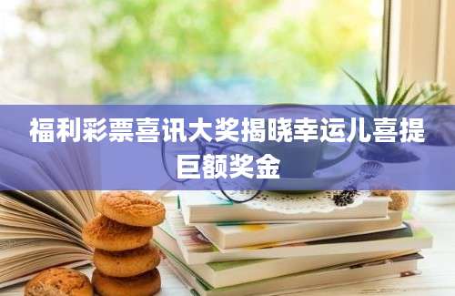 福利彩票喜讯大奖揭晓幸运儿喜提巨额奖金