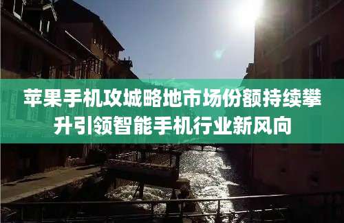 苹果手机攻城略地市场份额持续攀升引领智能手机行业新风向