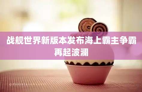 战舰世界新版本发布海上霸主争霸再起波澜