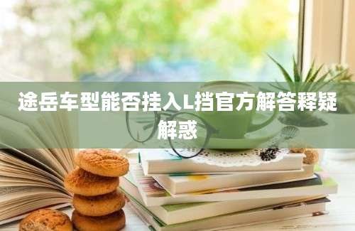 途岳车型能否挂入L挡官方解答释疑解惑