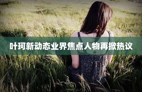 叶珂新动态业界焦点人物再掀热议