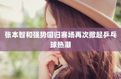 张本智和强势回归赛场再次掀起乒乓球热潮