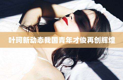 叶珂新动态我国青年才俊再创辉煌