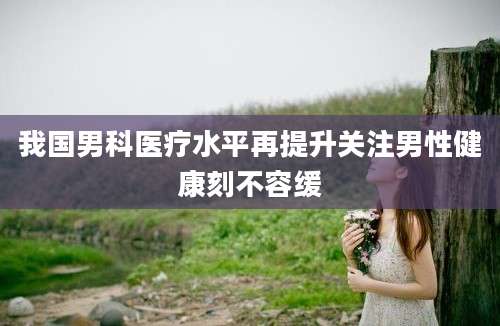 我国男科医疗水平再提升关注男性健康刻不容缓