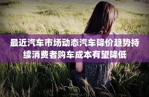 最近汽车市场动态汽车降价趋势持续消费者购车成本有望降低