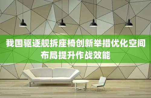 我国驱逐舰拆座椅创新举措优化空间布局提升作战效能