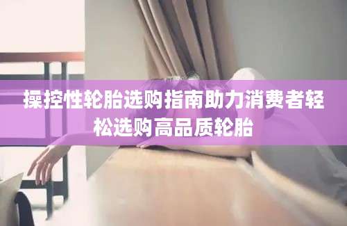 操控性轮胎选购指南助力消费者轻松选购高品质轮胎