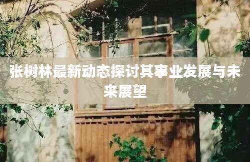 张树林最新动态探讨其事业发展与未来展望