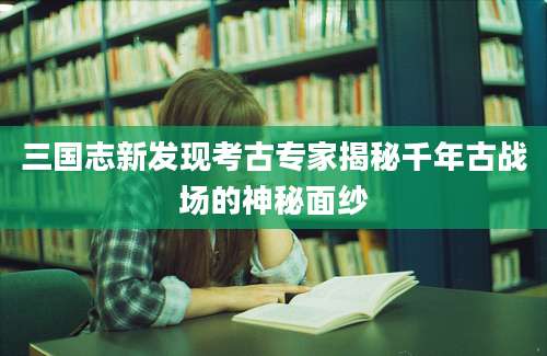 三国志新发现考古专家揭秘千年古战场的神秘面纱